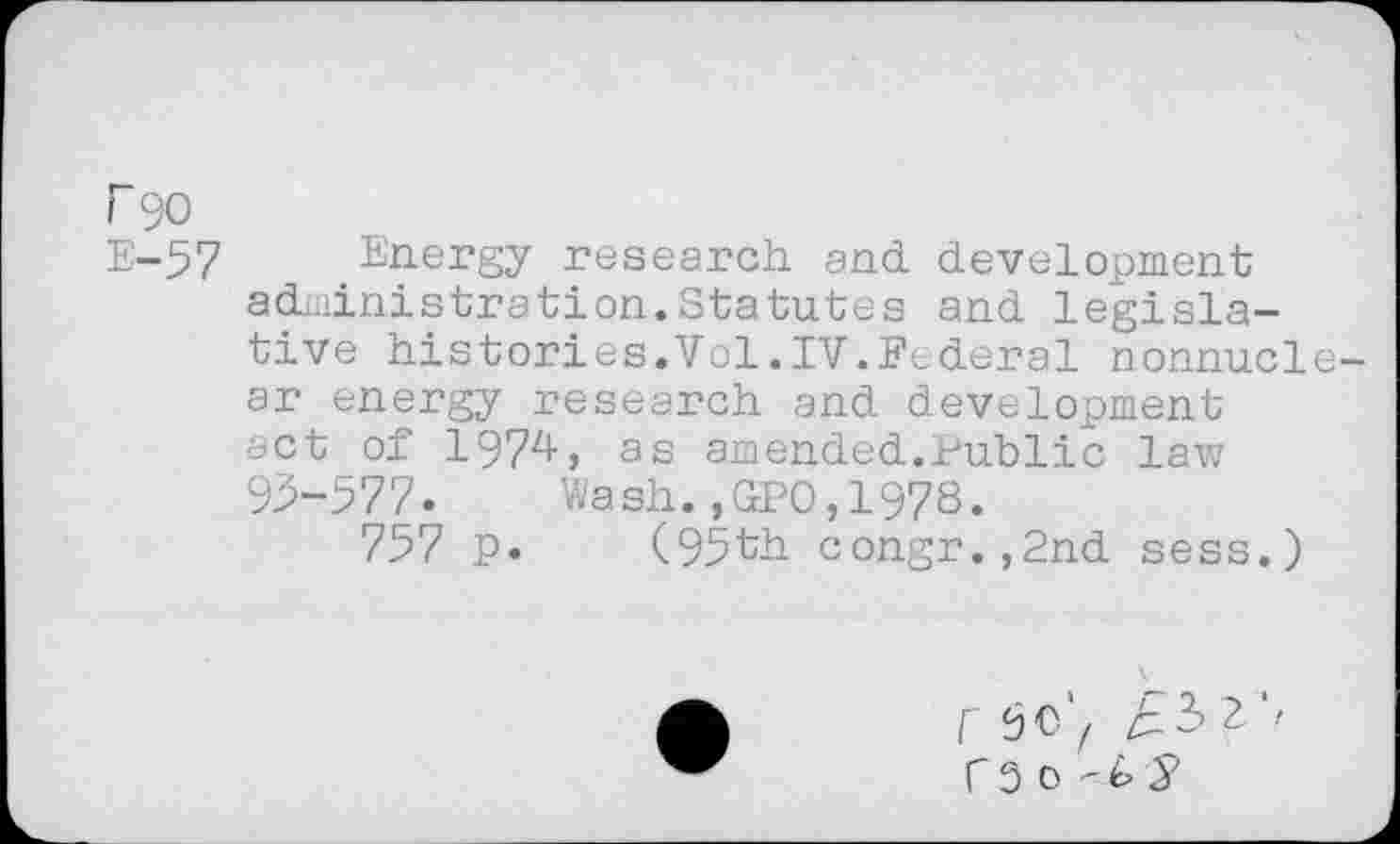 ﻿r 90
E-57 Energy research and. development administration.Statutes and legislative histories.Vol.IV.Federal nonnuclear energy research and development act of 1974, as amended.Public law 93-577.	Wash.,GPO,1978.
757 p. (95th congr.,2nd sess.)